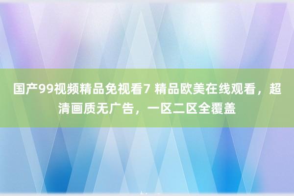 国产99视频精品免视看7 精品欧美在线观看，超清画质无广告，一区二区全覆盖