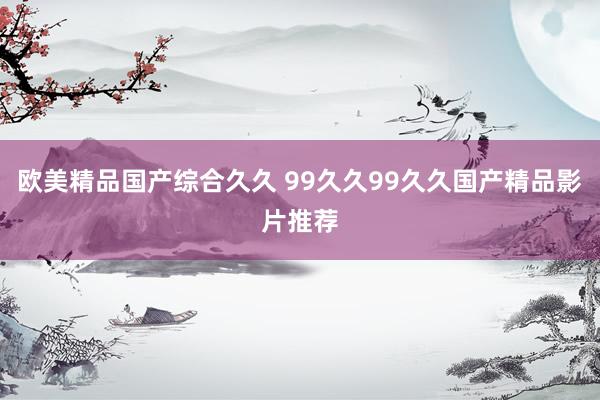 欧美精品国产综合久久 99久久99久久国产精品影片推荐