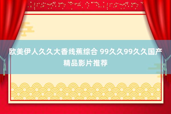 欧美伊人久久大香线蕉综合 99久久99久久国产精品影片推荐