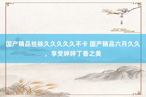 国产精品丝袜久久久久久不卡 国产精品六月久久，享受婷婷丁香之美