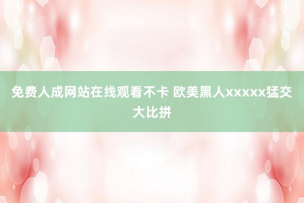 免费人成网站在线观看不卡 欧美黑人xxxxx猛交大比拼