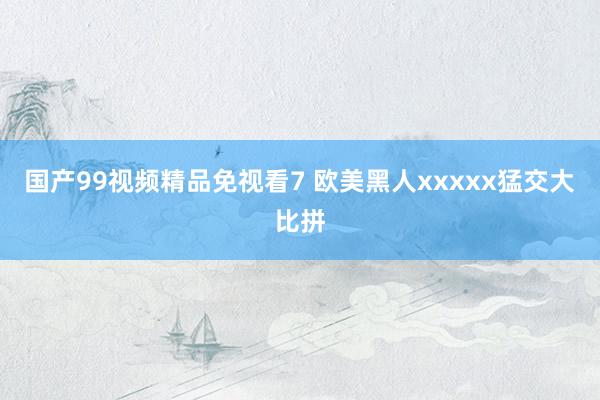 国产99视频精品免视看7 欧美黑人xxxxx猛交大比拼