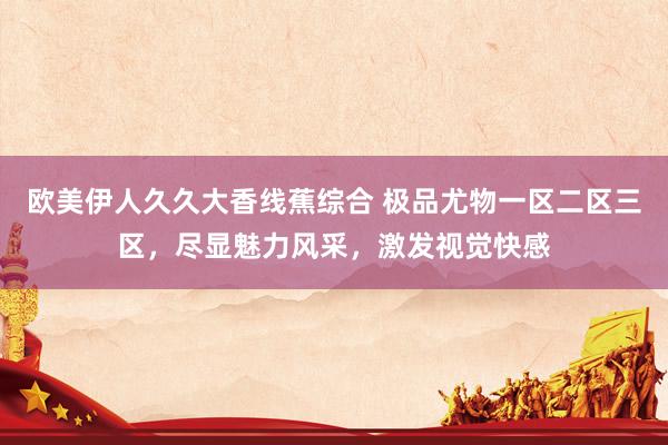 欧美伊人久久大香线蕉综合 极品尤物一区二区三区，尽显魅力风采，激发视觉快感