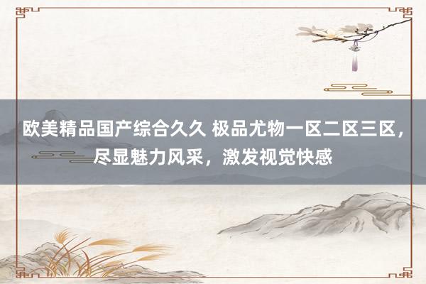 欧美精品国产综合久久 极品尤物一区二区三区，尽显魅力风采，激发视觉快感