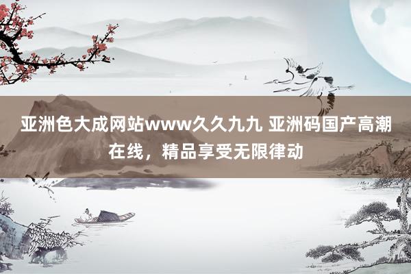 亚洲色大成网站www久久九九 亚洲码国产高潮在线，精品享受无限律动