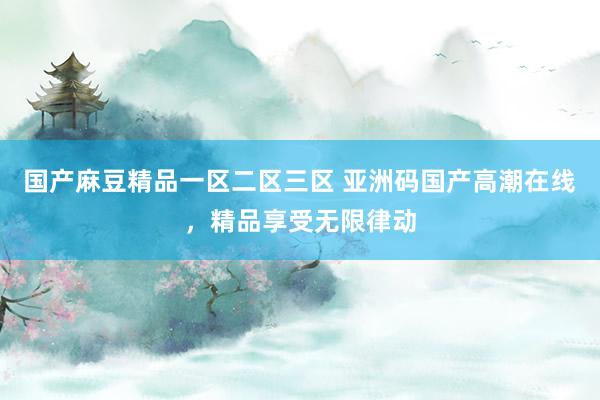 国产麻豆精品一区二区三区 亚洲码国产高潮在线，精品享受无限律动