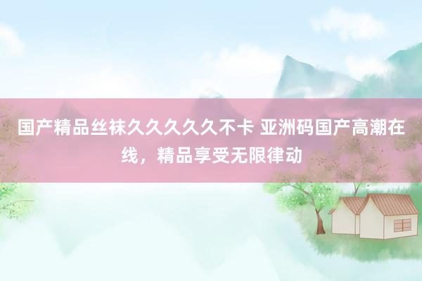 国产精品丝袜久久久久久不卡 亚洲码国产高潮在线，精品享受无限律动