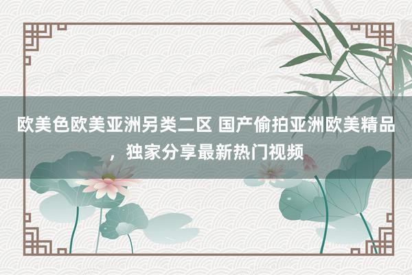 欧美色欧美亚洲另类二区 国产偷拍亚洲欧美精品，独家分享最新热门视频