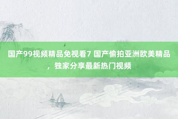 国产99视频精品免视看7 国产偷拍亚洲欧美精品，独家分享最新热门视频