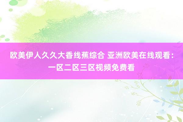 欧美伊人久久大香线蕉综合 亚洲欧美在线观看：一区二区三区视频免费看