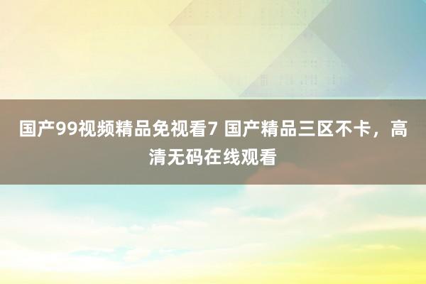 国产99视频精品免视看7 国产精品三区不卡，高清无码在线观看