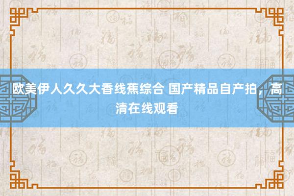 欧美伊人久久大香线蕉综合 国产精品自产拍，高清在线观看