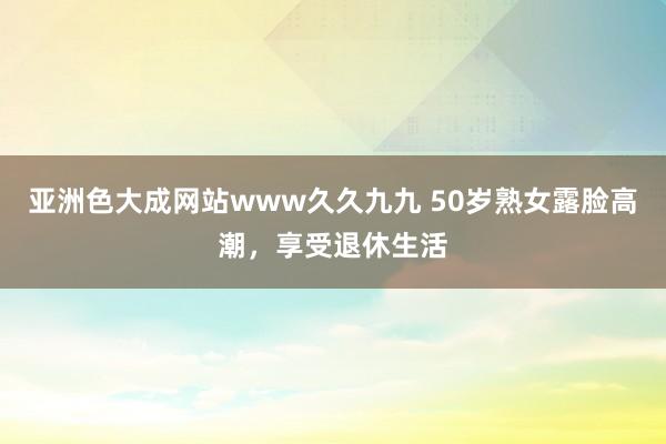 亚洲色大成网站www久久九九 50岁熟女露脸高潮，享受退休生活