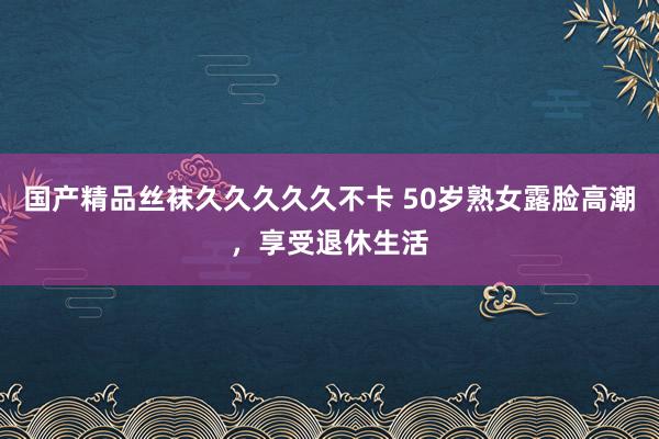 国产精品丝袜久久久久久不卡 50岁熟女露脸高潮，享受退休生活