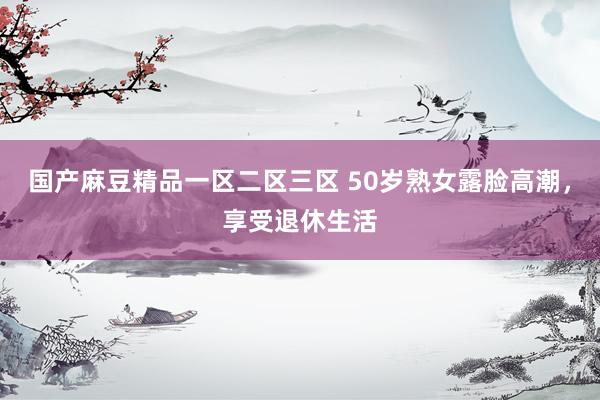 国产麻豆精品一区二区三区 50岁熟女露脸高潮，享受退休生活