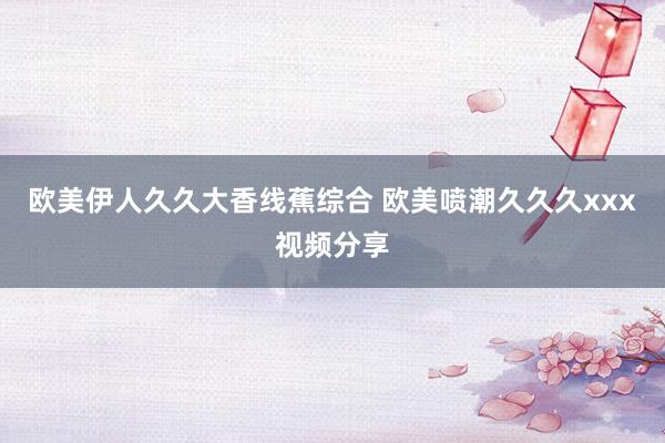 欧美伊人久久大香线蕉综合 欧美喷潮久久久xxx视频分享