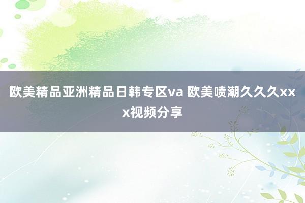 欧美精品亚洲精品日韩专区va 欧美喷潮久久久xxx视频分享