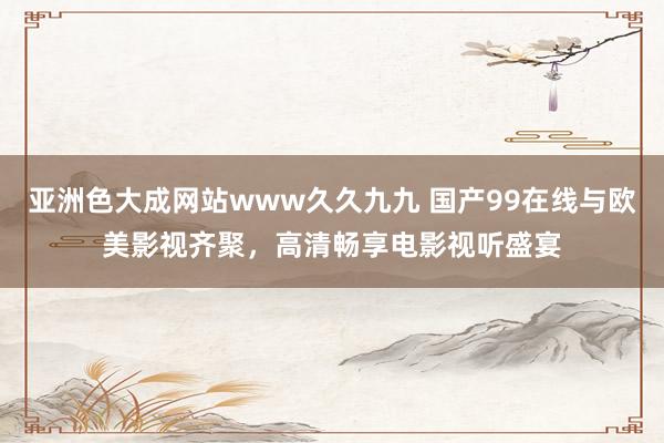 亚洲色大成网站www久久九九 国产99在线与欧美影视齐聚，高清畅享电影视听盛宴