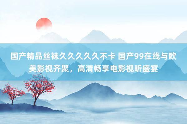 国产精品丝袜久久久久久不卡 国产99在线与欧美影视齐聚，高清畅享电影视听盛宴