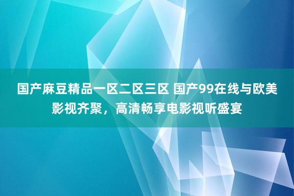 国产麻豆精品一区二区三区 国产99在线与欧美影视齐聚，高清畅享电影视听盛宴