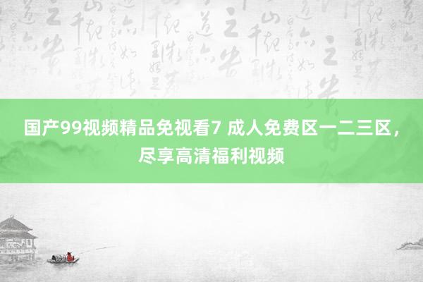 国产99视频精品免视看7 成人免费区一二三区，尽享高清福利视频