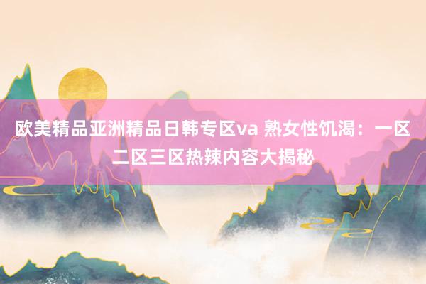 欧美精品亚洲精品日韩专区va 熟女性饥渴：一区二区三区热辣内容大揭秘
