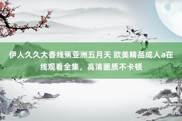 伊人久久大香线蕉亚洲五月天 欧美精品成人a在线观看全集，高清画质不卡顿