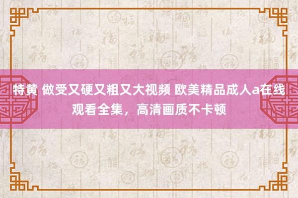 特黄 做受又硬又粗又大视频 欧美精品成人a在线观看全集，高清画质不卡顿