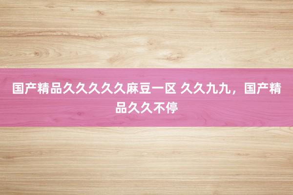 国产精品久久久久久麻豆一区 久久九九，国产精品久久不停