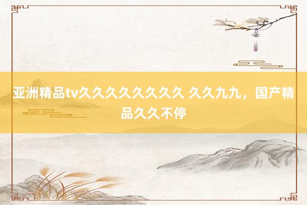 亚洲精品tv久久久久久久久久 久久九九，国产精品久久不停