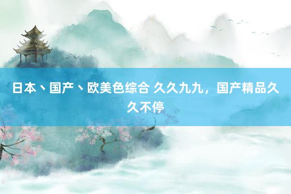 日本丶国产丶欧美色综合 久久九九，国产精品久久不停