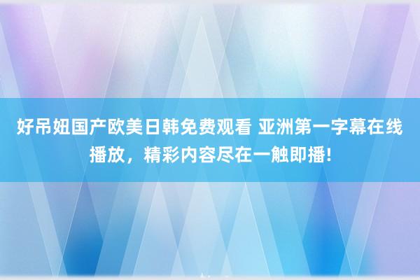 好吊妞国产欧美日韩免费观看 亚洲第一字幕在线播放，精彩内容尽在一触即播!