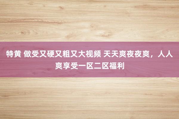 特黄 做受又硬又粗又大视频 天天爽夜夜爽，人人爽享受一区二区福利