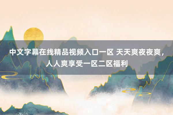 中文字幕在线精品视频入口一区 天天爽夜夜爽，人人爽享受一区二区福利