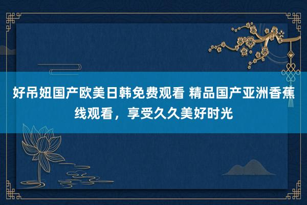 好吊妞国产欧美日韩免费观看 精品国产亚洲香蕉线观看，享受久久美好时光