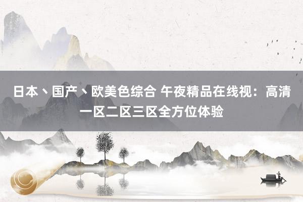 日本丶国产丶欧美色综合 午夜精品在线视：高清一区二区三区全方位体验