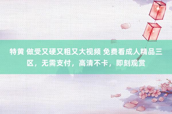 特黄 做受又硬又粗又大视频 免费看成人精品三区，无需支付，高清不卡，即刻观赏
