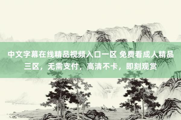 中文字幕在线精品视频入口一区 免费看成人精品三区，无需支付，高清不卡，即刻观赏