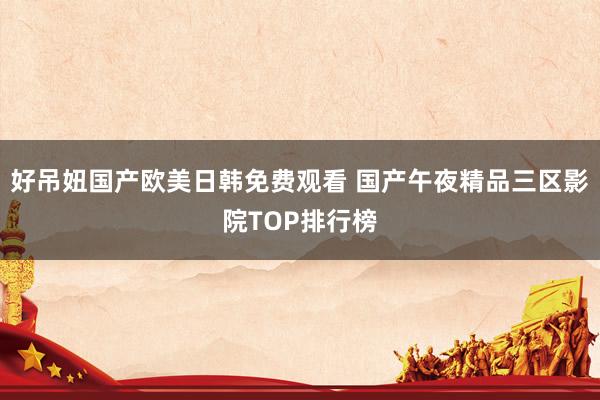 好吊妞国产欧美日韩免费观看 国产午夜精品三区影院TOP排行榜
