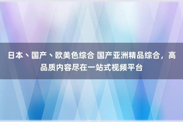 日本丶国产丶欧美色综合 国产亚洲精品综合，高品质内容尽在一站式视频平台