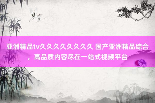 亚洲精品tv久久久久久久久久 国产亚洲精品综合，高品质内容尽在一站式视频平台