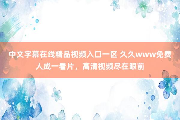 中文字幕在线精品视频入口一区 久久www免费人成一看片，高清视频尽在眼前