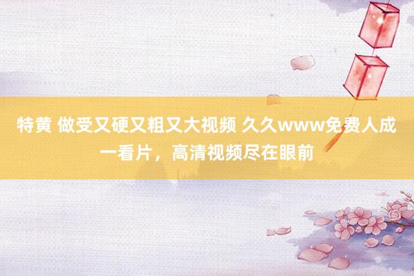 特黄 做受又硬又粗又大视频 久久www免费人成一看片，高清视频尽在眼前