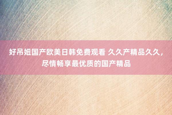 好吊妞国产欧美日韩免费观看 久久产精品久久，尽情畅享最优质的国产精品