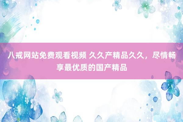 八戒网站免费观看视频 久久产精品久久，尽情畅享最优质的国产精品