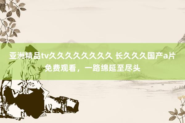 亚洲精品tv久久久久久久久久 长久久久国产a片免费观看，一路绵延至尽头