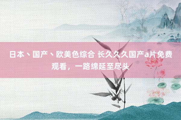 日本丶国产丶欧美色综合 长久久久国产a片免费观看，一路绵延至尽头
