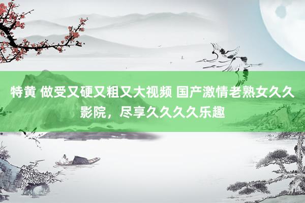 特黄 做受又硬又粗又大视频 国产激情老熟女久久影院，尽享久久久久乐趣