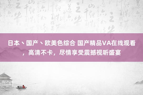 日本丶国产丶欧美色综合 国产精品VA在线观看，高清不卡，尽情享受震撼视听盛宴