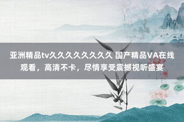 亚洲精品tv久久久久久久久久 国产精品VA在线观看，高清不卡，尽情享受震撼视听盛宴